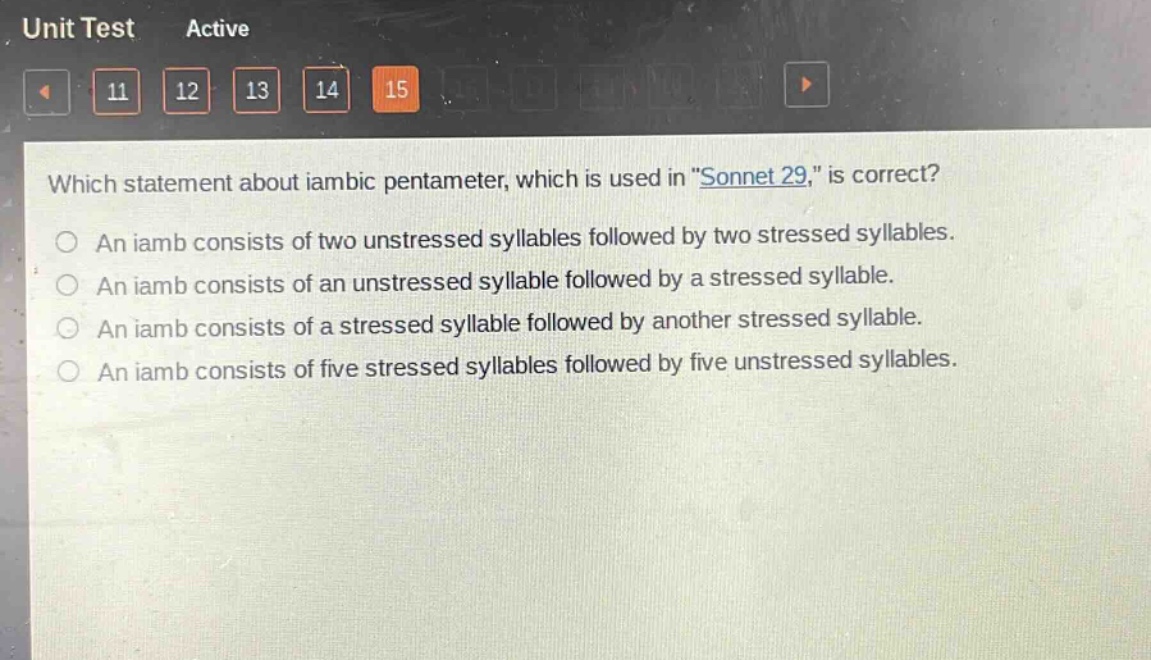 which statement about iambic pentameter, which is used in \sonnet 29,\ is correct?\nan iamb consists of two unstressed syllables followed by two stressed syllables.\nan iamb consists of an unstressed syllable followed by a stressed syllable.\nan iamb consists of a stressed syllable followed by another stressed syllable.\nan iamb consists of five stressed syllables followed by five unstressed syllables.