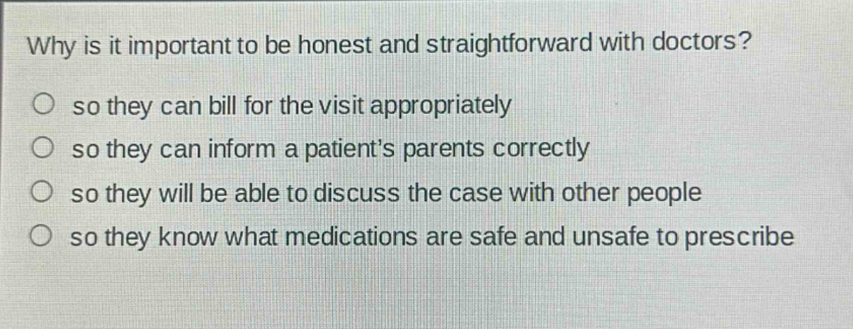 why is it important to be honest and straightforward with doctors?\nso they can bill for the visit appropriately\nso they can inform a patients parents correctly\nso they will be able to discuss the case with other people\nso they know what medications are safe and unsafe to prescribe