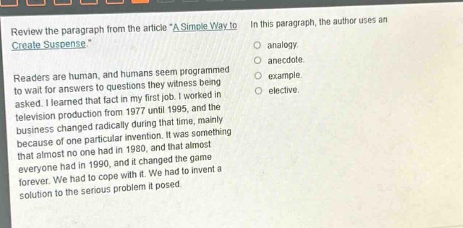 review the paragraph from the article \a simple way to create suspense.\ readers are human, and humans seem programmed to wait for answers to questions they witness being asked. i learned that fact in my first job. i worked in television production from 1977 until 1995, and the business changed radically during that time, mainly because of one particular invention. it was something that almost no one had in 1980, and that almost everyone had in 1990, and it changed the game forever. we had to cope with it. we had to invent a solution to the serious problem it posed. in this paragraph, the author uses an analogy. anecdote. example. elective.