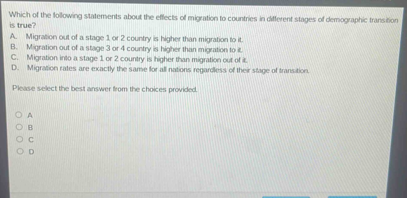 which of the following statements about the effects of migration to countries in different stages of demographic transition is true?\na. migration out of a stage 1 or 2 country is higher than migration to it.\nb. migration out of a stage 3 or 4 country is higher than migration to it.\nc. migration into a stage 1 or 2 country is higher than migration out of it.\nd. migration rates are exactly the same for all nations regardless of their stage of transition.\nplease select the best answer from the choices provided.\n○ a\n○ b\n○ c\n○ d