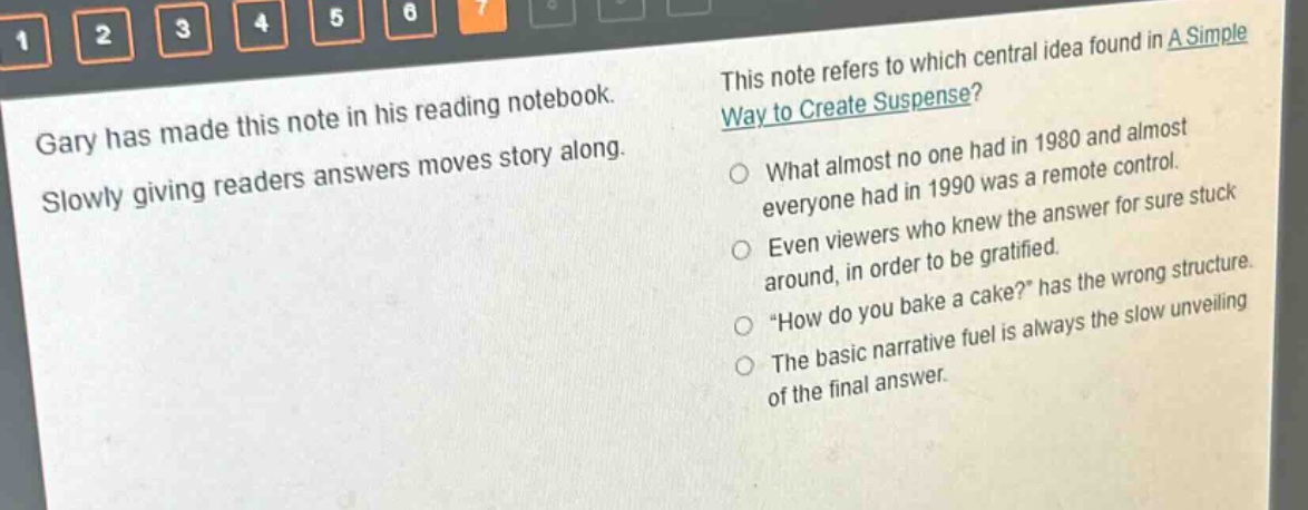 gary has made this note in his reading notebook. slowly giving readers answers moves story along. this note refers to which central idea found in a simple way to create suspense? what almost no one had in 1980 and almost everyone had in 1990 was a remote control. even viewers who knew the answer for sure stuck around, in order to be gratified. \how do you bake a cake?\ has the wrong structure. the basic narrative fuel is always the slow unveiling of the final answer.