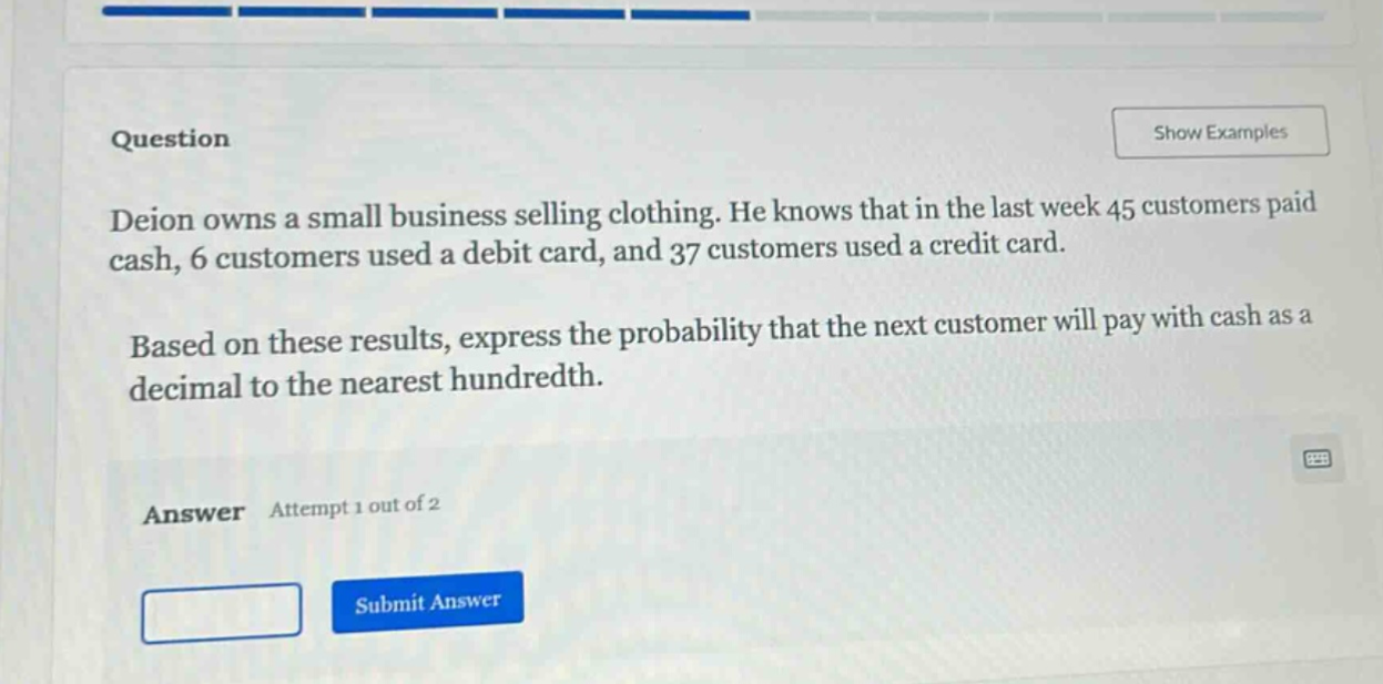 deion owns a small business selling clothing. he knows that in the last week 45 customers paid cash, 6 customers used a debit card, and 37 customers used a credit card. based on these results, express the probability that the next customer will pay with cash as a decimal to the nearest hundredth.