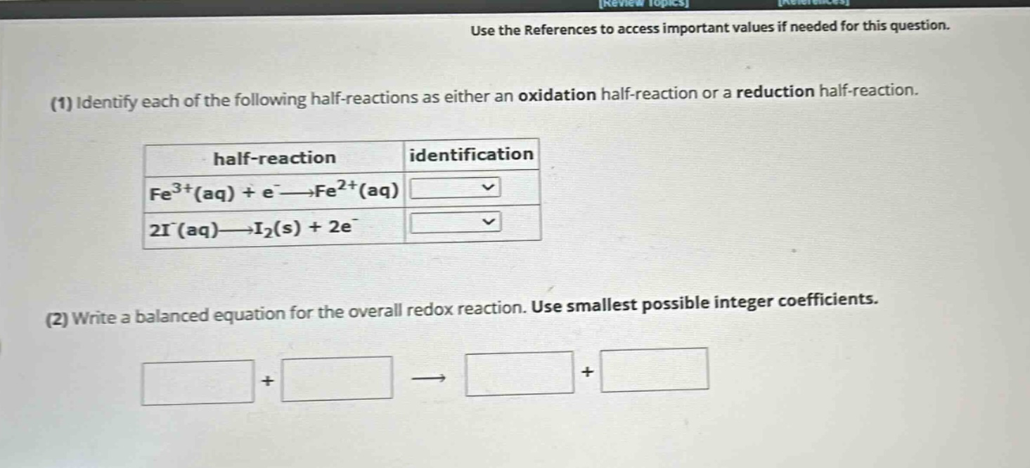 use the references to access important values if needed for this question.\n(1) identify each of the following half - reactions as either an oxidation half - reaction or a reduction half - reaction.\n\n\n(2) write a balanced equation for the overall redox reaction. use smallest possible integer coefficients.\n\n