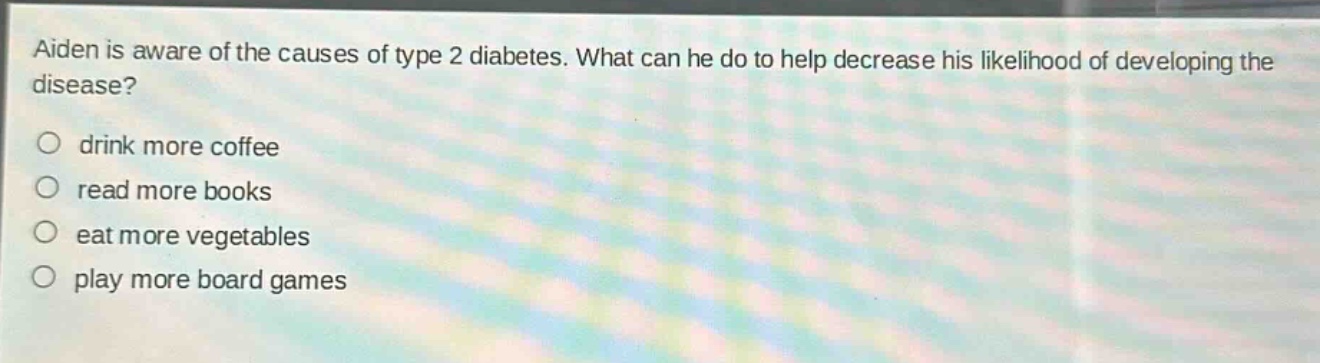 aiden is aware of the causes of type 2 diabetes. what can he do to help decrease his likelihood of developing the disease?\ndrink more coffee\nread more books\neat more vegetables\nplay more board games
