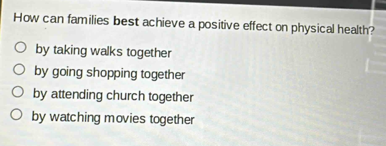 how can families best achieve a positive effect on physical health?\nby taking walks together\nby going shopping together\nby attending church together\nby watching movies together