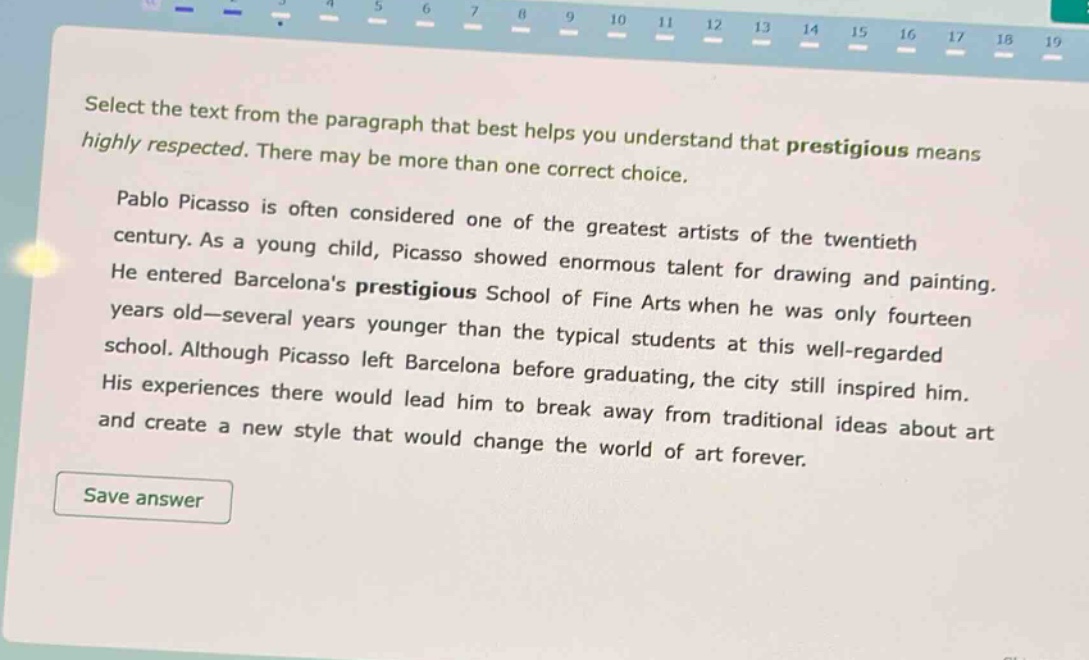 select the text from the paragraph that best helps you understand that prestigious means highly respected. there may be more than one correct choice. pablo picasso is often considered one of the greatest artists of the twentieth century. as a young child, picasso showed enormous talent for drawing and painting. he entered barcelonas prestigious school of fine arts when he was only fourteen years old—several years younger than the typical students at this well - regarded school. although picasso left barcelona before graduating, the city still inspired him. his experiences there would lead him to break away from traditional ideas about art and create a new style that would change the world of art forever.