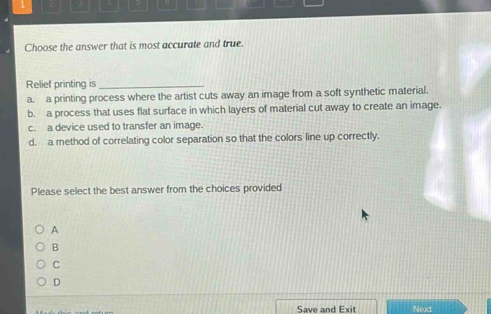 choose the answer that is most accurate and true.\nrelief printing is \n a. a printing process where the artist cuts away an image from a soft synthetic material.\n b. a process that uses flat surface in which layers of material cut away to create an image.\n c. a device used to transfer an image.\n d. a method of correlating color separation so that the colors line up correctly.\nplease select the best answer from the choices provided