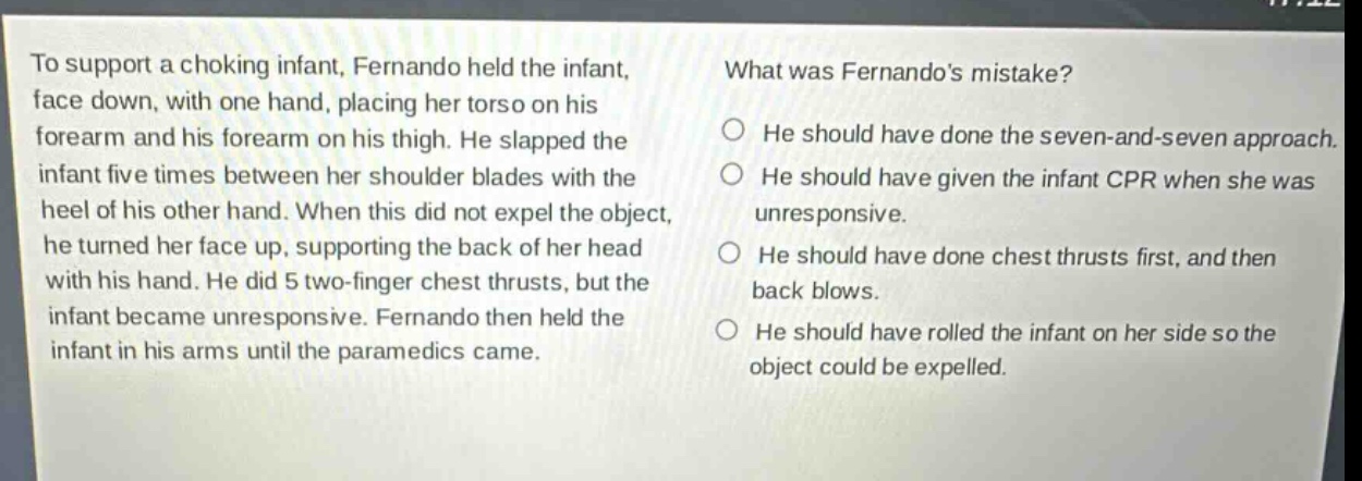 to support a choking infant, fernando held the infant, face down, with one hand, placing her torso on his forearm and his forearm on his thigh. he slapped the infant five times between her shoulder blades with the heel of his other hand. when this did not expel the object, he turned her face up, supporting the back of her head with his hand. he did 5 two - finger chest thrusts, but the infant became unresponsive. fernando then held the infant in his arms until the paramedics came. what was fernandos mistake? he should have done the seven - and - seven approach. he should have given the infant cpr when she was unresponsive. he should have done chest thrusts first, and then back blows. he should have rolled the infant on her side so the object could be expelled.