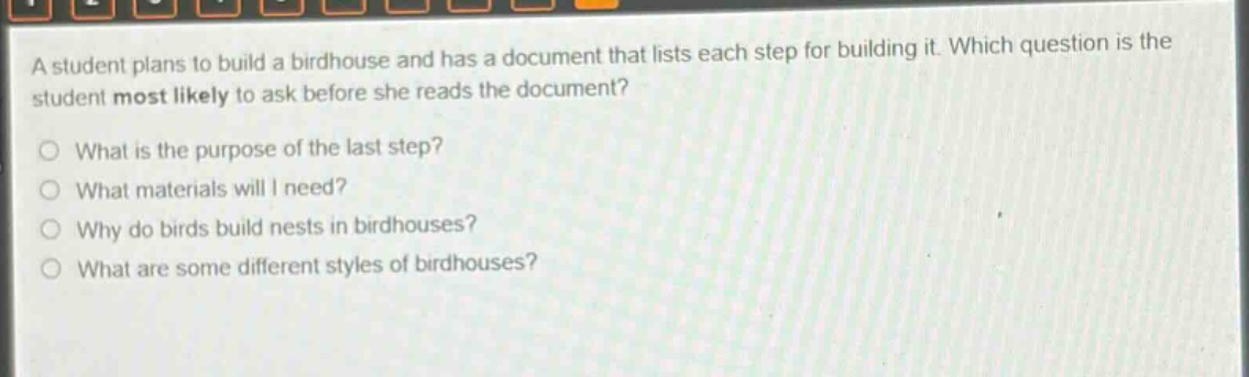 a student plans to build a birdhouse and has a document that lists each step for building it. which question is the student most likely to ask before she reads the document?\nwhat is the purpose of the last step?\nwhat materials will i need?\nwhy do birds build nests in birdhouses?\nwhat are some different styles of birdhouses?