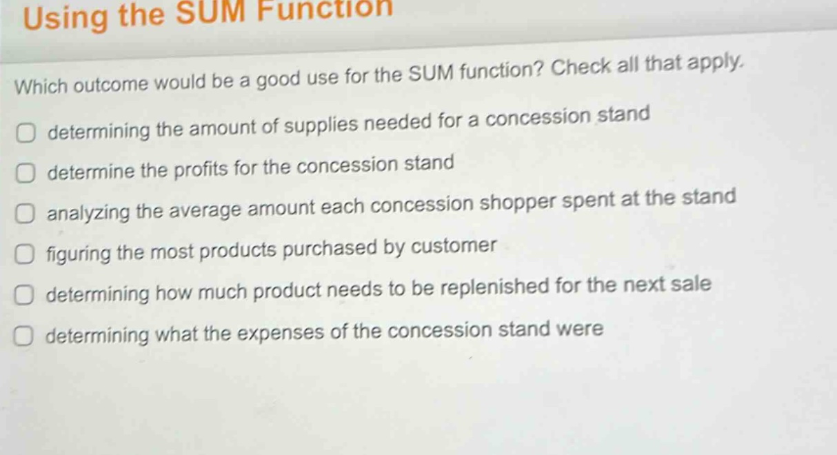 using the sum function\nwhich outcome would be a good use for the sum function? check all that apply.\ndetermining the amount of supplies needed for a concession stand\ndetermine the profits for the concession stand\nanalyzing the average amount each concession shopper spent at the stand\nfiguring the most products purchased by customer\ndetermining how much product needs to be replenished for the next sale\ndetermining what the expenses of the concession stand were