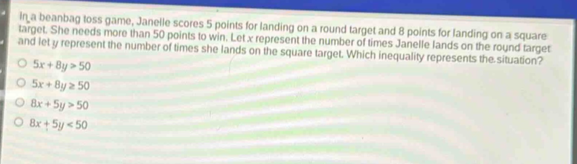 in a beanbag toss game, janelle scores 5 points for landing on a round target and 8 points for landing on a square target. she needs more than 50 points to win. let x represent the number of times janelle lands on the round target and let y represent the number of times she lands on the square target. which inequality represents the situation?\n5x + 8y > 50\n5x + 8y ≥ 50\n8x + 5y > 50\n8x + 5y < 50