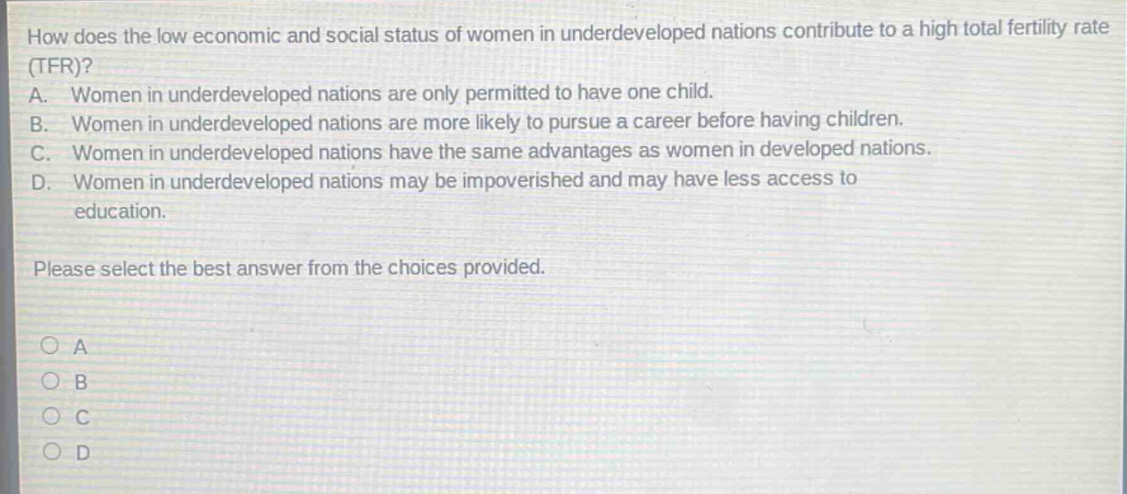 how does the low economic and social status of women in underdeveloped nations contribute to a high total fertility rate (tfr)?\na. women in underdeveloped nations are only permitted to have one child.\nb. women in underdeveloped nations are more likely to pursue a career before having children.\nc. women in underdeveloped nations have the same advantages as women in developed nations.\nd. women in underdeveloped nations may be impoverished and may have less access to education.\nplease select the best answer from the choices provided.\n○ a\n○ b\n○ c\n○ d