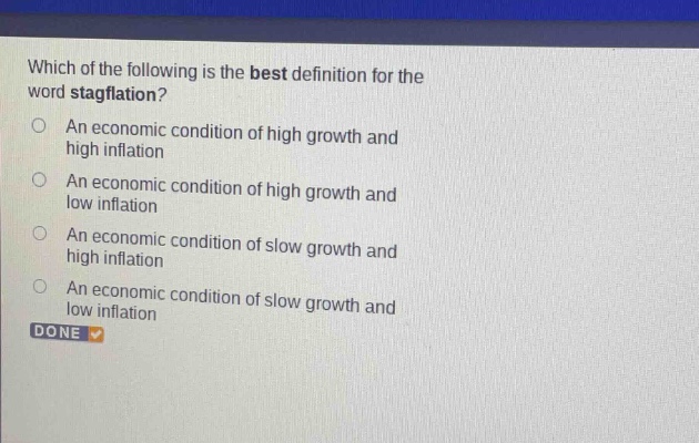 which of the following is the best definition for the word stagflation?\nan economic condition of high growth and high inflation\nan economic condition of high growth and low inflation\nan economic condition of slow growth and high inflation\nan economic condition of slow growth and low inflation