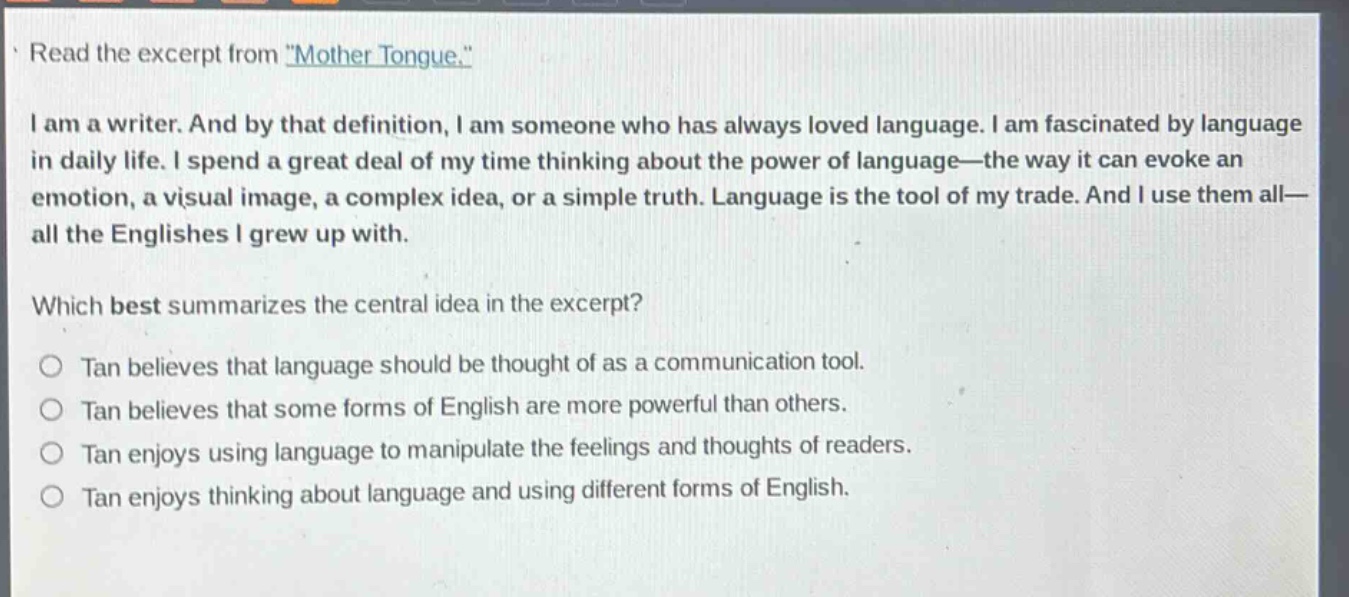 read the excerpt from \mother tongue.\\ni am a writer. and by that definition, i am someone who has always loved language. i am fascinated by language in daily life. i spend a great deal of my time thinking about the power of language—the way it can evoke an emotion, a visual image, a complex idea, or a simple truth. language is the tool of my trade. and i use them all—all the englishes i grew up with.\nwhich best summarizes the central idea in the excerpt?\n○ tan believes that language should be thought of as a communication tool.\n○ tan believes that some forms of english are more powerful than others.\n○ tan enjoys using language to manipulate the feelings and thoughts of readers.\n○ tan enjoys thinking about language and using different forms of english.