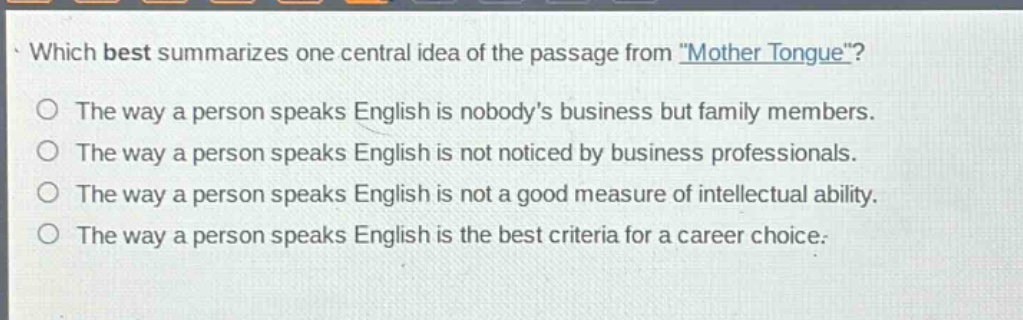 which best summarizes one central idea of the passage from \mother tongue\?\nthe way a person speaks english is nobodys business but family members.\nthe way a person speaks english is not noticed by business professionals.\nthe way a person speaks english is not a good measure of intellectual ability.\nthe way a person speaks english is the best criteria for a career choice.