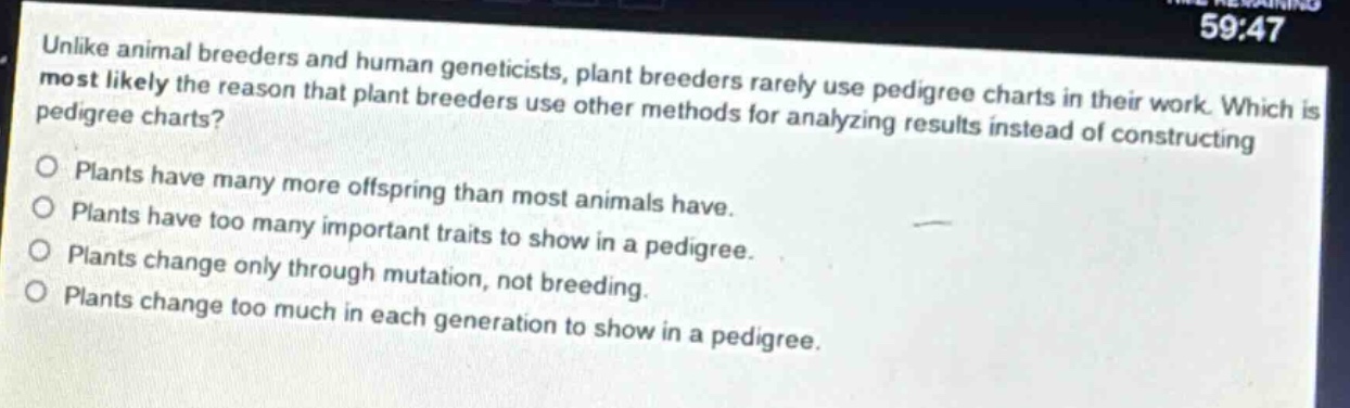 unlike animal breeders and human geneticists, plant breeders rarely use pedigree charts in their work. which is most likely the reason that plant breeders use other methods for analyzing results instead of constructing pedigree charts?\nplants have many more offspring than most animals have.\nplants have too many important traits to show in a pedigree.\nplants change only through mutation, not breeding.\nplants change too much in each generation to show in a pedigree.