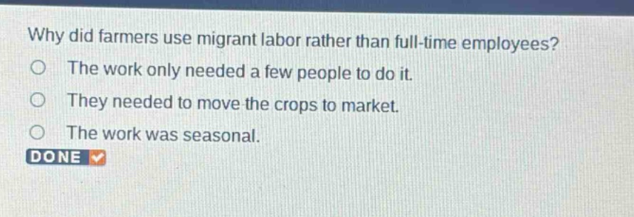 why did farmers use migrant labor rather than full - time employees?\nthe work only needed a few people to do it.\nthey needed to move the crops to market.\nthe work was seasonal.\ndone