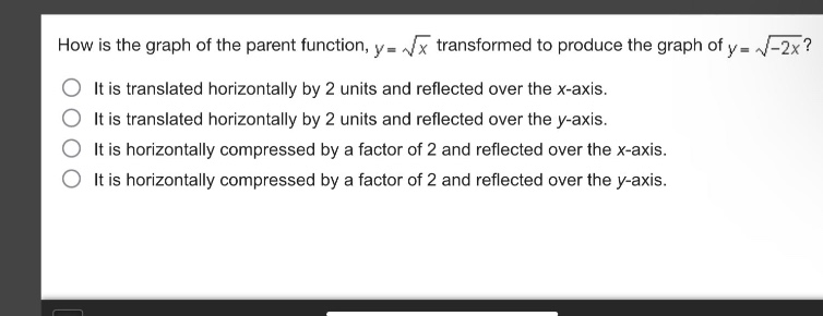 how is the graph of the parent function, ( y = sqrt{x} ) transformed to produce the graph of ( y = sqrt{-2x} )?\nit is translated horizontally by 2 units and reflected over the x - axis.\nit is translated horizontally by 2 units and reflected over the y - axis.\nit is horizontally compressed by a factor of 2 and reflected over the x - axis.\nit is horizontally compressed by a factor of 2 and reflected over the y - axis.