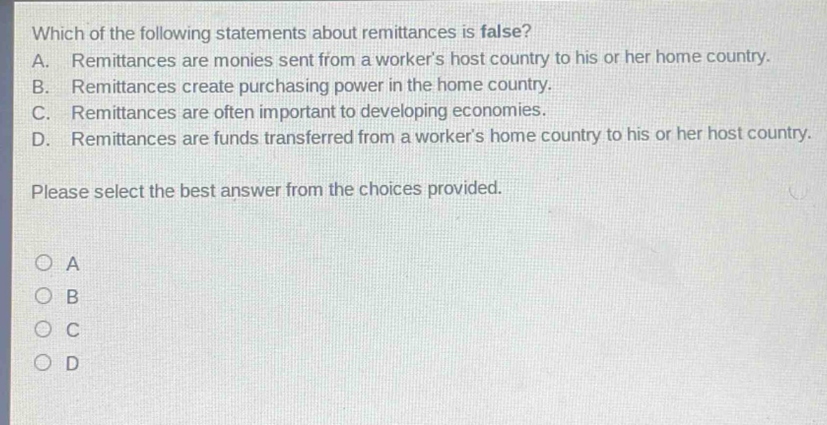 which of the following statements about remittances is false?\na. remittances are monies sent from a workers host country to his or her home country.\nb. remittances create purchasing power in the home country.\nc. remittances are often important to developing economies.\nd. remittances are funds transferred from a workers home country to his or her host country.\nplease select the best answer from the choices provided.\na\nb\nc\nd