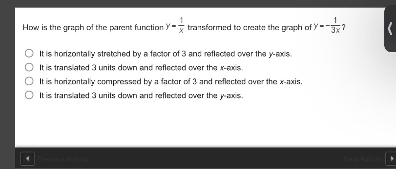 how is the graph of the parent function ( y = \frac{1}{x} ) transformed to create the graph of ( y = -\frac{1}{3x} )?\nit is horizontally stretched by a factor of 3 and reflected over the ( y )-axis.\nit is translated 3 units down and reflected over the ( x )-axis.\nit is horizontally compressed by a factor of 3 and reflected over the ( x )-axis.\nit is translated 3 units down and reflected over the ( y )-axis.