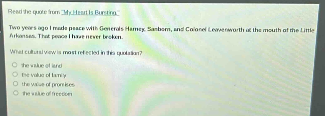 read the quote from \my heart is bursting.\ two years ago i made peace with generals harney, sanborn, and colonel leavenworth at the mouth of the little arkansas. that peace i have never broken. what cultural view is most reflected in this quotation? the value of land the value of family the value of promises the value of freedom
