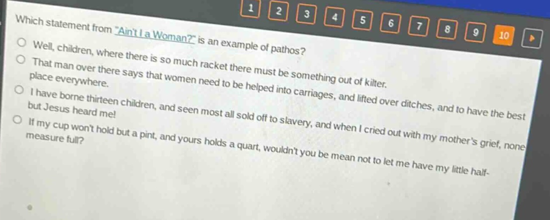 which statement from \aint i a woman?\ is an example of pathos?\nwell, children, where there is so much racket there must be something out of kilter.\nthat man over there says that women need to be helped into carriages, and lifted over ditches, and to have the best place everywhere.\ni have borne thirteen children, and seen most all sold off to slavery, and when i cried out with my mothers grief, none but jesus heard me!\nif my cup wont hold but a pint, and yours holds a quart, wouldnt you be mean not to let me have my little half - measure full?