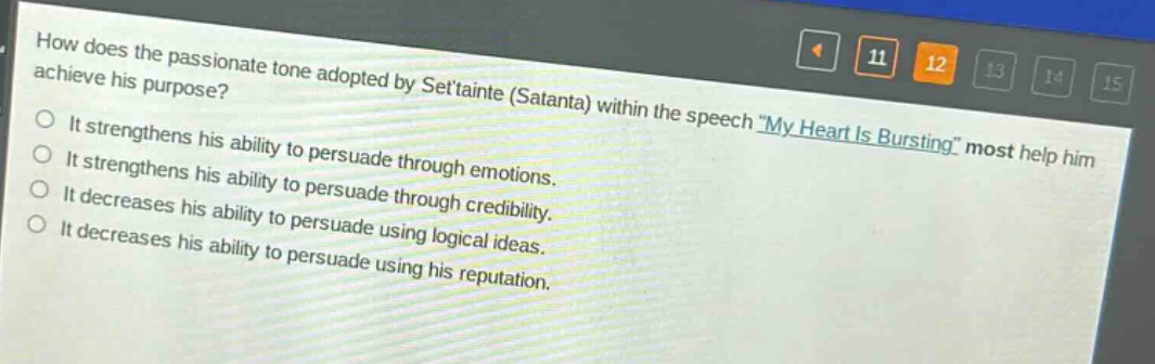 how does the passionate tone adopted by settainte (satanta) within the speech \my heart is bursting\ most help him achieve his purpose?\nit strengthens his ability to persuade through emotions.\nit strengthens his ability to persuade through credibility.\nit decreases his ability to persuade using logical ideas.\nit decreases his ability to persuade using his reputation.