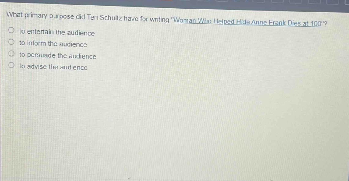 what primary purpose did teri schultz have for writing \woman who helped hide anne frank dies at 100\?\n○ to entertain the audience\n○ to inform the audience\n○ to persuade the audience\n○ to advise the audience