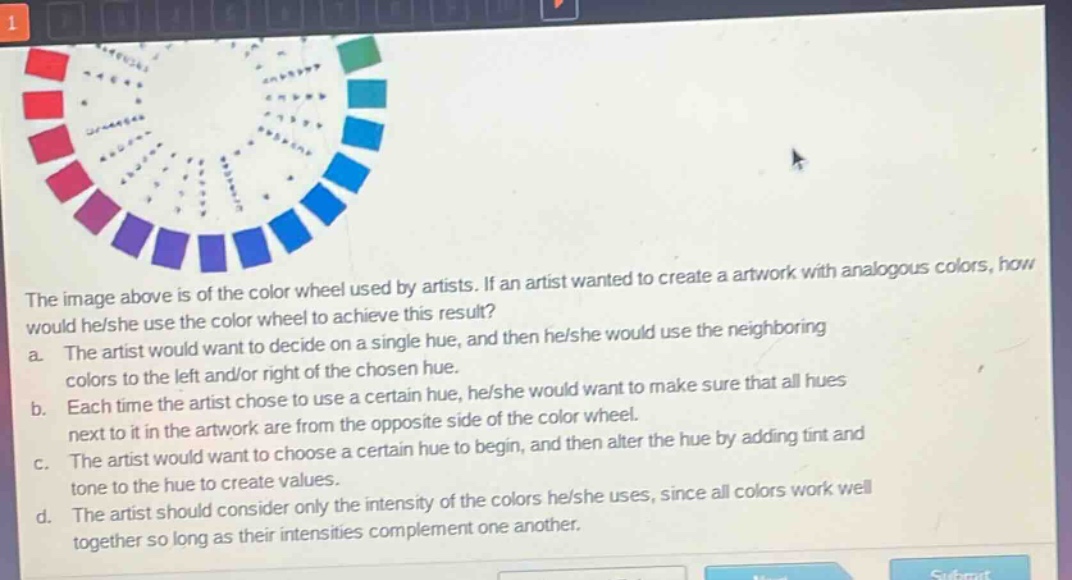 the image above is of the color wheel used by artists. if an artist wanted to create a artwork with analogous colors, how would he/she use the color wheel to achieve this result?\na. the artist would want to decide on a single hue, and then he/she would use the neighboring colors to the left and/or right of the chosen hue.\nb. each time the artist chose to use a certain hue, he/she would want to make sure that all hues next to it in the artwork are from the opposite side of the color wheel.\nc. the artist would want to choose a certain hue to begin, and then alter the hue by adding tint and tone to the hue to create values.\nd. the artist should consider only the intensity of the colors he/she uses, since all colors work well together so long as their intensities complement one another.