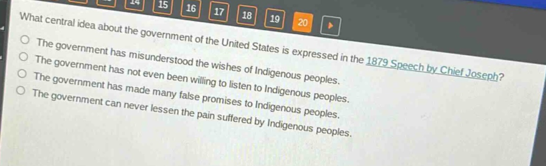 what central idea about the government of the united states is expressed in the 1879 speech by chief joseph?\nthe government has misunderstood the wishes of indigenous peoples.\nthe government has not even been willing to listen to indigenous peoples.\nthe government has made many false promises to indigenous peoples.\nthe government can never lessen the pain suffered by indigenous peoples.
