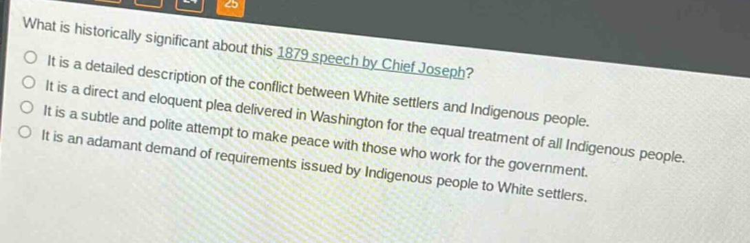 what is historically significant about this 1879 speech by chief joseph?\nit is a detailed description of the conflict between white settlers and indigenous people.\nit is a direct and eloquent plea delivered in washington for the equal treatment of all indigenous people.\nit is a subtle and polite attempt to make peace with those who work for the government.\nit is an adamant demand of requirements issued by indigenous people to white settlers.