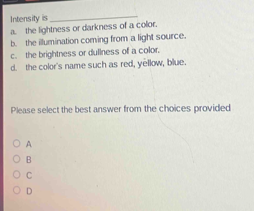intensity is \na. the lightness or darkness of a color.\nb. the illumination coming from a light source.\nc. the brightness or dullness of a color.\nd. the colors name such as red, yellow, blue.\nplease select the best answer from the choices provided\no a\no b\no c\no d