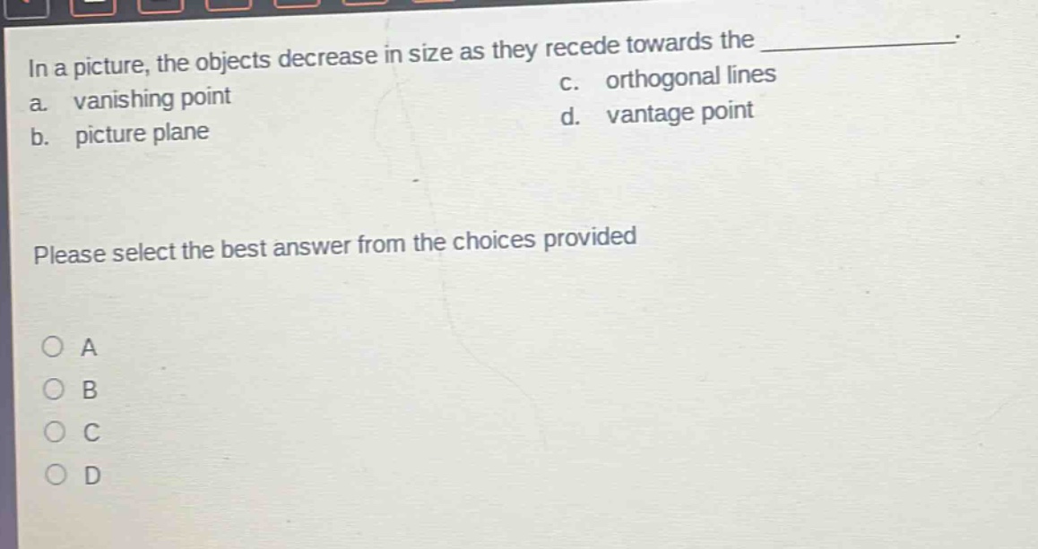 in a picture, the objects decrease in size as they recede towards the \n a. vanishing point c. orthogonal lines \n b. picture plane d. vantage point \n please select the best answer from the choices provided \n o a \n o b \n o c \n o d