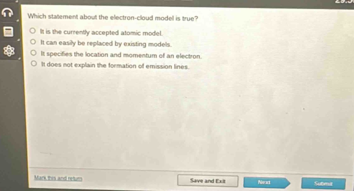 which statement about the electron - cloud model is true?\nit is the currently accepted atomic model.\nit can easily be replaced by existing models.\nit specifies the location and momentum of an electron.\nit does not explain the formation of emission lines.