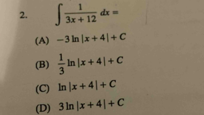 2. $$ \\int \\frac { 1 } { 3 x + 12 } d x = $$\n(a) $$ - 3 \\ln | x + 4 | + c $$\n(b) $$ \\frac { 1 } { 3 } \\ln | x + 4 | + c $$\n(c) $$ \\ln | x + 4 | + c $$\n(d) $$ 3 \\ln | x + 4 | + c $$