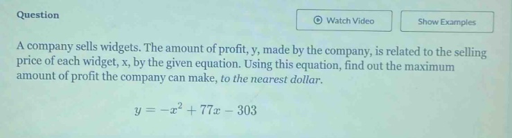 a company sells widgets. the amount of profit, y, made by the company, is related to the selling price of each widget, x, by the given equation. using this equation, find out the maximum amount of profit the company can make, to the nearest dollar.\n\n$y=-x^{2}+77x - 303$