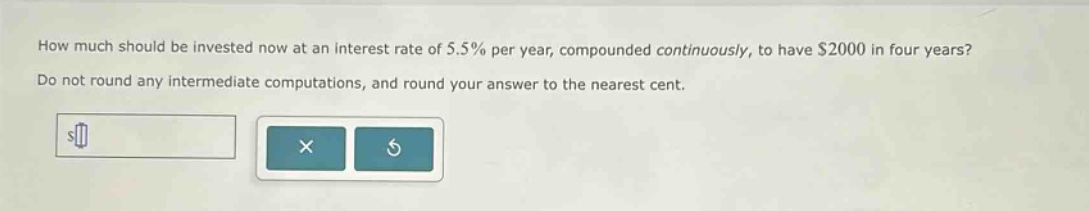 how much should be invested now at an interest rate of 5.5% per year, compounded continuously, to have $2000 in four years? do not round any intermediate computations, and round your answer to the nearest cent.