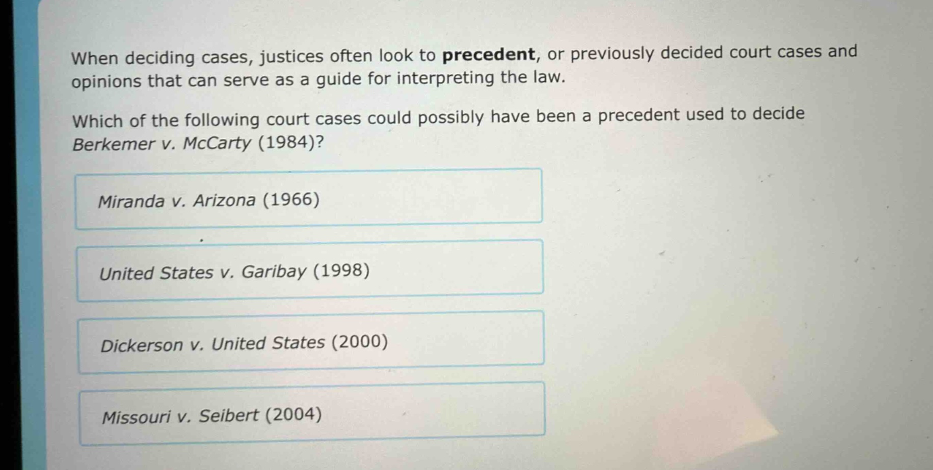 when deciding cases, justices often look to precedent, or previously decided court cases and opinions that can serve as a guide for interpreting the law. which of the following court cases could possibly have been a precedent used to decide berkemer v. mccarty (1984)? miranda v. arizona (1966) united states v. garibay (1998) dickerson v. united states (2000) missouri v. seibert (2004)