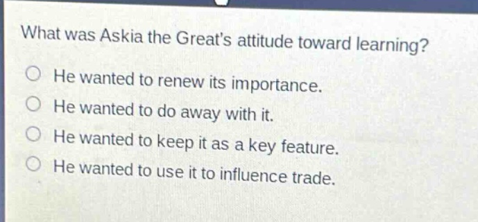 what was askia the greats attitude toward learning?\nhe wanted to renew its importance.\nhe wanted to do away with it.\nhe wanted to keep it as a key feature.\nhe wanted to use it to influence trade.