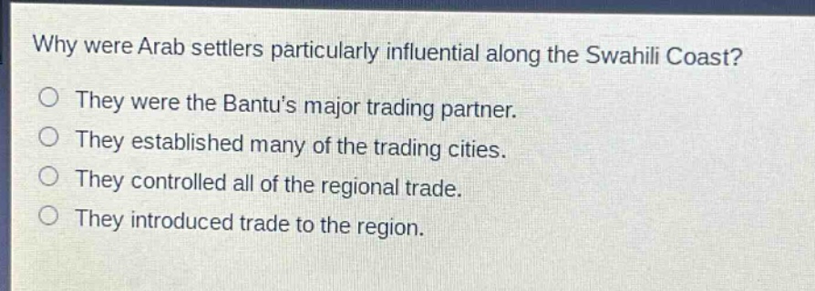 why were arab settlers particularly influential along the swahili coast?\nthey were the bantus major trading partner.\nthey established many of the trading cities.\nthey controlled all of the regional trade.\nthey introduced trade to the region.