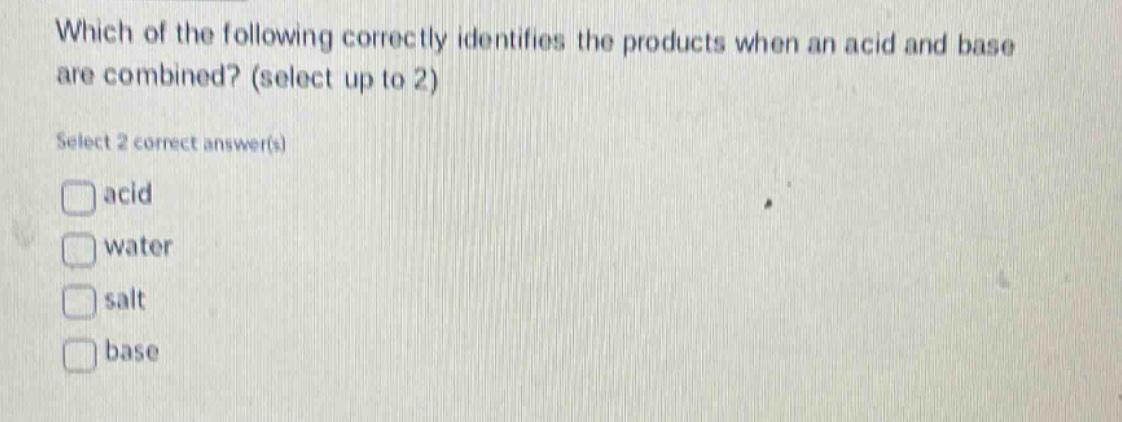 which of the following correctly identifies the products when an acid and base are combined? (select up to 2)\nselect 2 correct answer(s)\nacid\nwater\nsalt\nbase