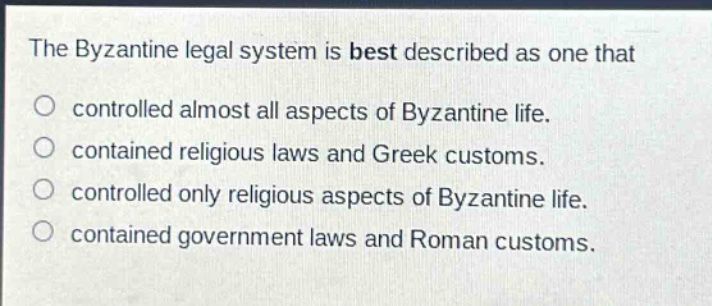 the byzantine legal system is best described as one that\ncontrolled almost all aspects of byzantine life.\ncontained religious laws and greek customs.\ncontrolled only religious aspects of byzantine life.\ncontained government laws and roman customs.