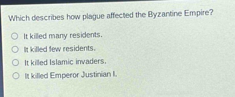 which describes how plague affected the byzantine empire?\nit killed many residents.\nit killed few residents.\nit killed islamic invaders.\nit killed emperor justinian i.