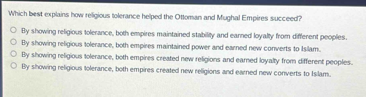 which best explains how religious tolerance helped the ottoman and mughal empires succeed?\nby showing religious tolerance, both empires maintained stability and earned loyalty from different peoples.\nby showing religious tolerance, both empires maintained power and earned new converts to islam.\nby showing religious tolerance, both empires created new religions and earned loyalty from different peoples.\nby showing religious tolerance, both empires created new religions and earned new converts to islam.
