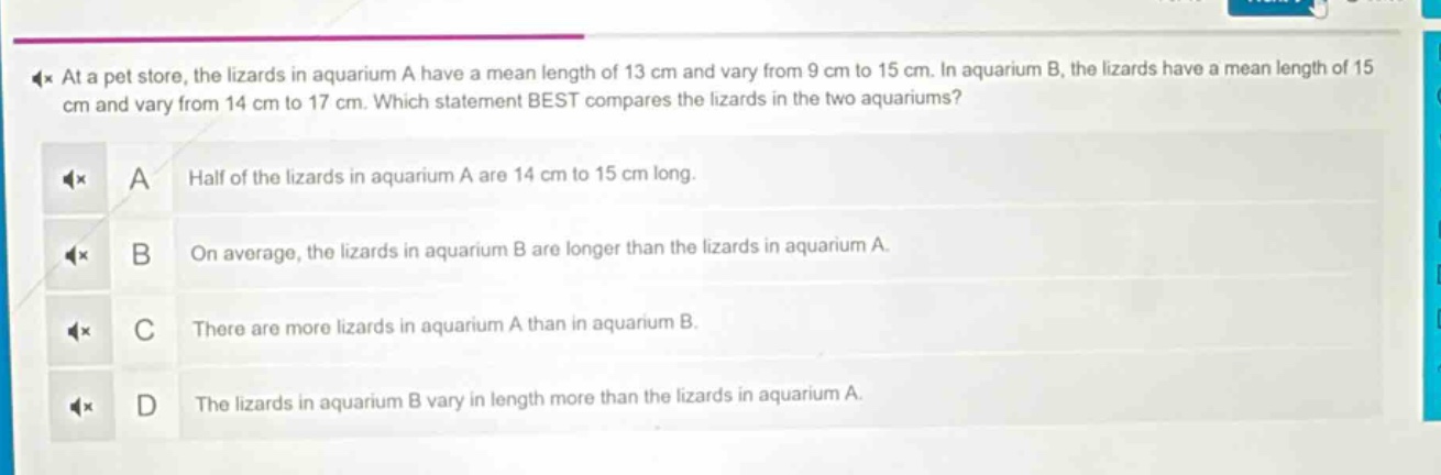 at a pet store, the lizards in aquarium a have a mean length of 13 cm and vary from 9 cm to 15 cm. in aquarium b, the lizards have a mean length of 15 cm and vary from 14 cm to 17 cm. which statement best compares the lizards in the two aquariums? a half of the lizards in aquarium a are 14 cm to 15 cm long. b on average, the lizards in aquarium b are longer than the lizards in aquarium a. c there are more lizards in aquarium a than in aquarium b. d the lizards in aquarium b vary in length more than the lizards in aquarium a.