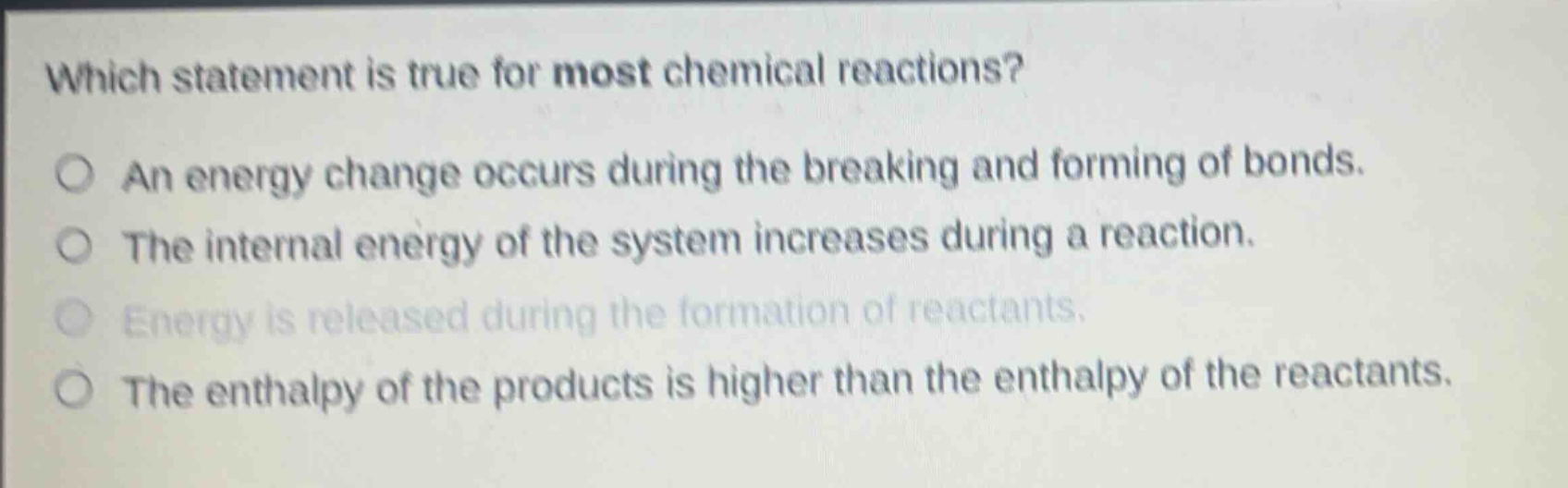 which statement is true for most chemical reactions?\nan energy change occurs during the breaking and forming of bonds.\nthe internal energy of the system increases during a reaction.\nenergy is released during the formation of reactants.\nthe enthalpy of the products is higher than the enthalpy of the reactants.
