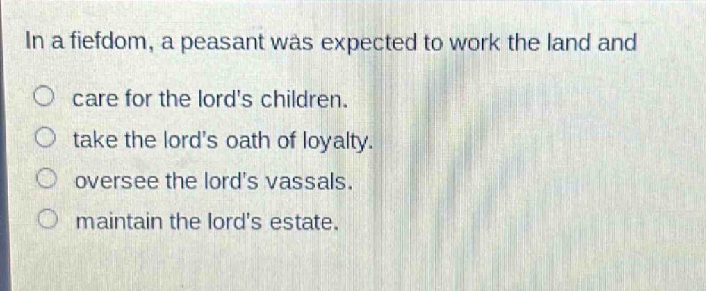 in a fiefdom, a peasant was expected to work the land and\ncare for the lords children.\ntake the lords oath of loyalty.\noversee the lords vassals.\nmaintain the lords estate.