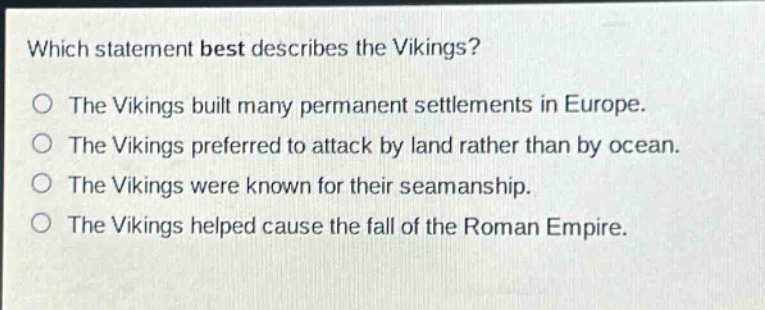 which statement best describes the vikings?\nthe vikings built many permanent settlements in europe.\nthe vikings preferred to attack by land rather than by ocean.\nthe vikings were known for their seamanship.\nthe vikings helped cause the fall of the roman empire.
