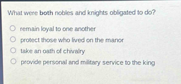 what were both nobles and knights obligated to do?\nremain loyal to one another\nprotect those who lived on the manor\ntake an oath of chivalry\nprovide personal and military service to the king