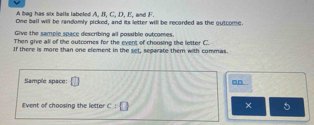 a bag has six balls labeled a, b, c, d, e, and f. one ball will be randomly picked, and its letter will be recorded as the outcome. give the sample space describing all possible outcomes. then give all of the outcomes for the event of choosing the letter c. if there is more than one element in the set, separate them with commas. sample space: {} event of choosing the letter c : {}